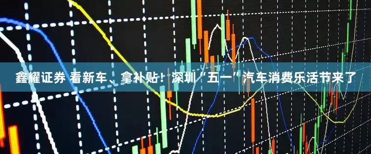 鑫耀证券 看新车、拿补贴！深圳“五一”汽车消费乐活节来了