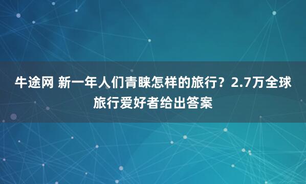 牛途网 新一年人们青睐怎样的旅行？2.7万全球旅行爱好者给出答案