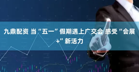 九鼎配资 当“五一”假期遇上广交会 感受“会展+”新活力