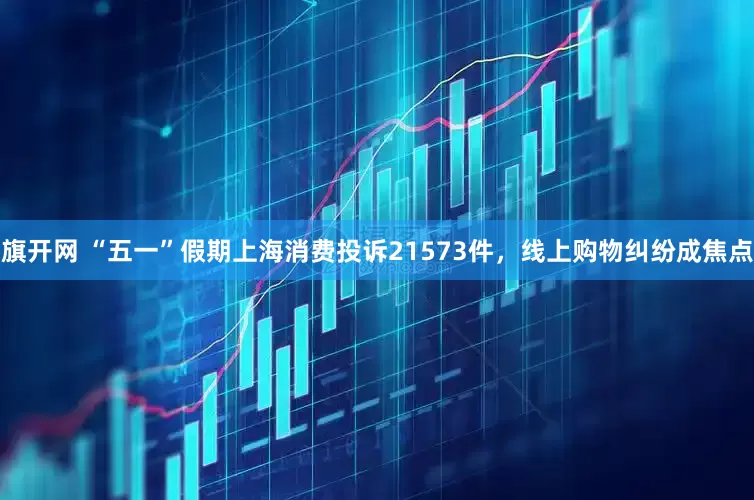 旗开网 “五一”假期上海消费投诉21573件，线上购物纠纷成焦点