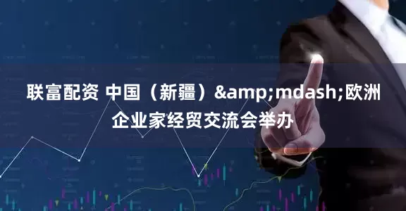 联富配资 中国（新疆）&mdash;欧洲企业家经贸交流会举办