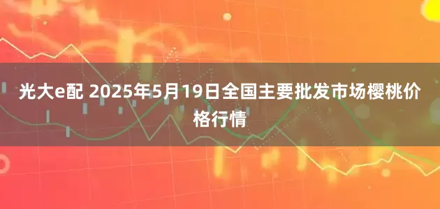 光大e配 2025年5月19日全国主要批发市场樱桃价格行情