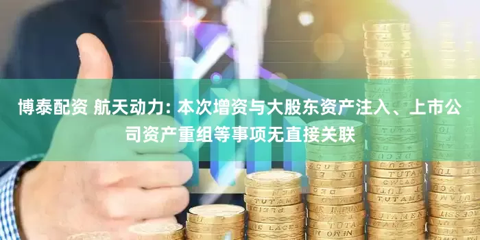 博泰配资 航天动力: 本次增资与大股东资产注入、上市公司资产重组等事项无直接关联