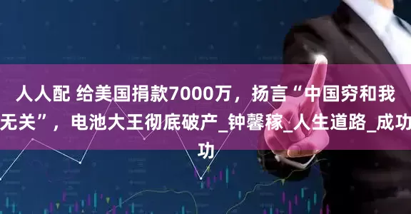人人配 给美国捐款7000万，扬言“中国穷和我无关”，电池大王彻底破产_钟馨稼_人生道路_成功