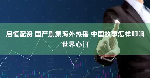 启恒配资 国产剧集海外热播 中国故事怎样叩响世界心门