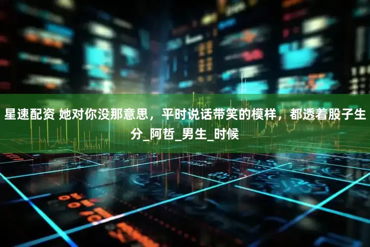 星速配资 她对你没那意思，平时说话带笑的模样，都透着股子生分_阿哲_男生_时候