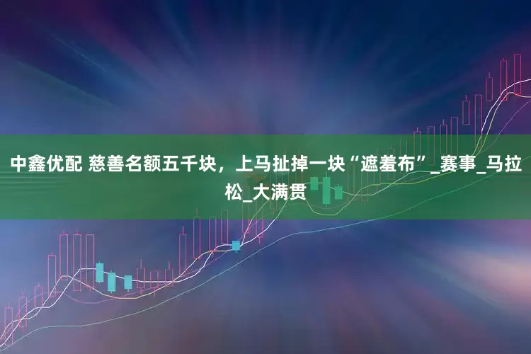 中鑫优配 慈善名额五千块，上马扯掉一块“遮羞布”_赛事_马拉松_大满贯