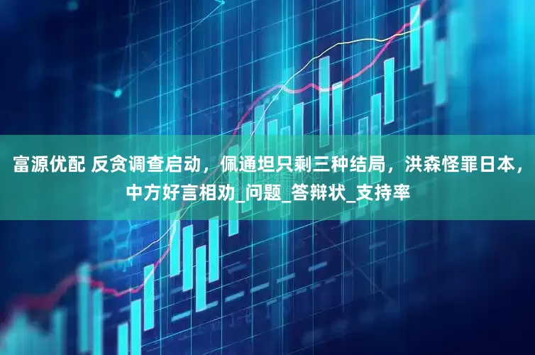 富源优配 反贪调查启动，佩通坦只剩三种结局，洪森怪罪日本，中方好言相劝_问题_答辩状_支持率