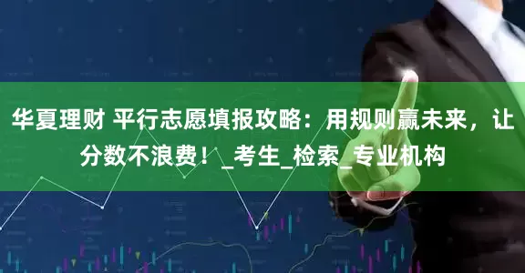华夏理财 平行志愿填报攻略：用规则赢未来，让分数不浪费！_考生_检索_专业机构