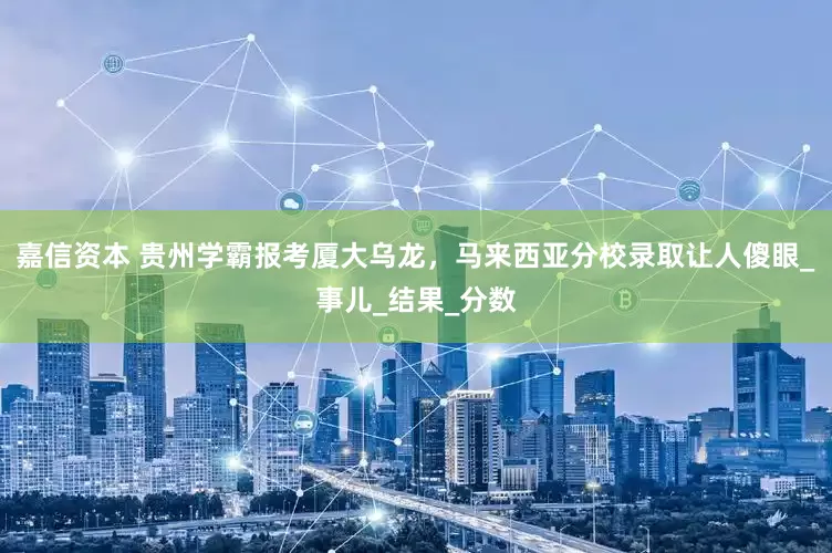 嘉信资本 贵州学霸报考厦大乌龙，马来西亚分校录取让人傻眼_事儿_结果_分数