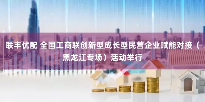 联丰优配 全国工商联创新型成长型民营企业赋能对接（黑龙江专场）活动举行