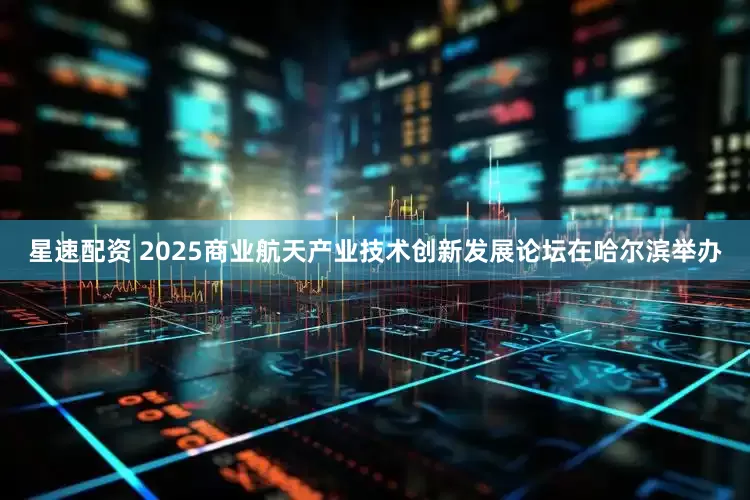 星速配资 2025商业航天产业技术创新发展论坛在哈尔滨举办
