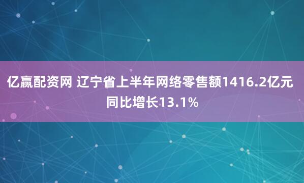 亿赢配资网 辽宁省上半年网络零售额1416.2亿元 同比增长13.1%