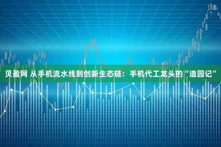 贝盈网 从手机流水线到创新生态链：手机代工龙头的“造园记”