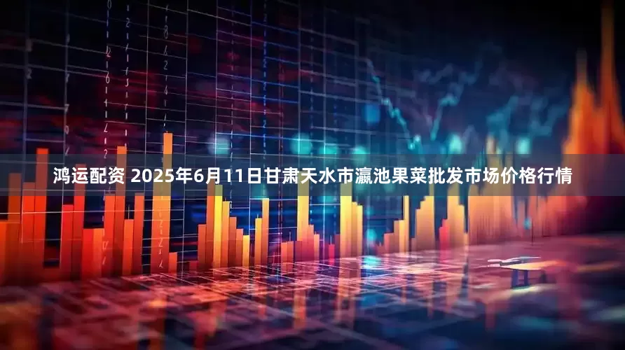 鸿运配资 2025年6月11日甘肃天水市瀛池果菜批发市场价格行情