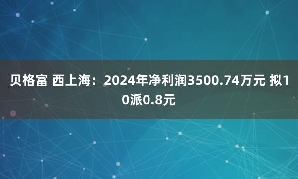 贝格富 西上海：2024年净利润3500.74万元 拟10派0.8元