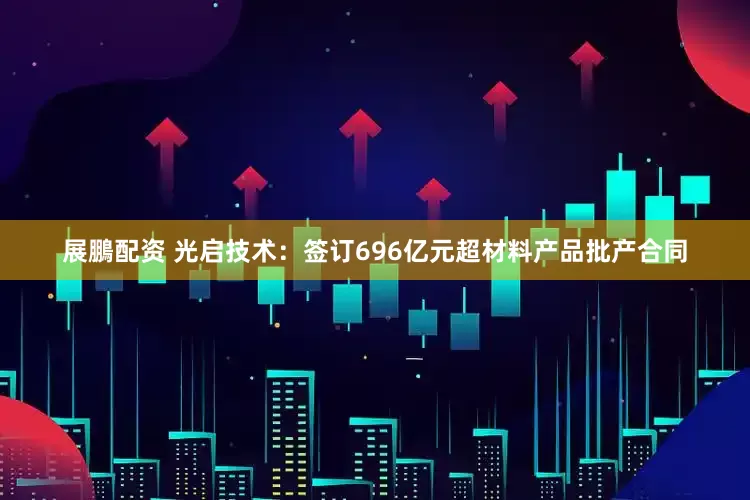 展鵬配资 光启技术：签订696亿元超材料产品批产合同