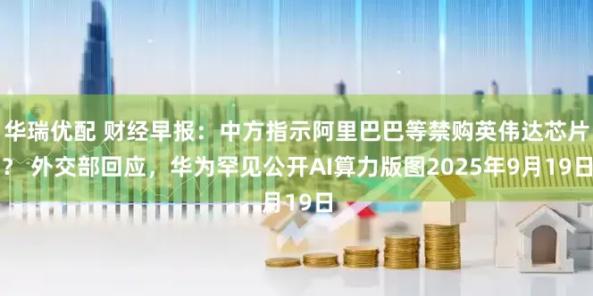 华瑞优配 财经早报：中方指示阿里巴巴等禁购英伟达芯片？ 外交部回应，华为罕见公开AI算力版图2025年9月19日